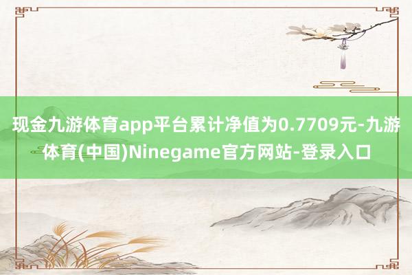 现金九游体育app平台累计净值为0.7709元-九游体育(中国)Ninegame官方网站-登录入口