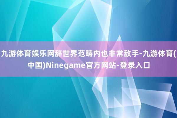 九游体育娱乐网辞世界范畴内也非常敌手-九游体育(中国)Ninegame官方网站-登录入口