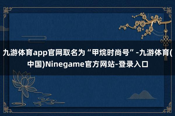 九游体育app官网取名为“甲烷时尚号”-九游体育(中国)Ninegame官方网站-登录入口