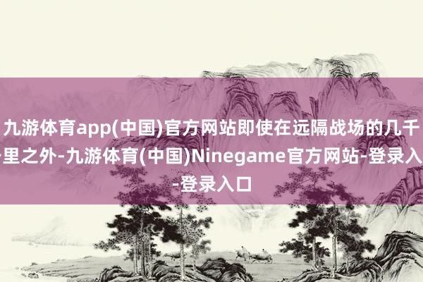 九游体育app(中国)官方网站即使在远隔战场的几千公里之外-九游体育(中国)Ninegame官方网站-登录入口