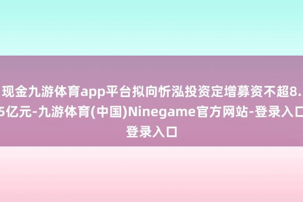 现金九游体育app平台拟向忻泓投资定增募资不超8.5亿元-九游体育(中国)Ninegame官方网站-登录入口