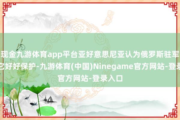 现金九游体育app平台亚好意思尼亚认为俄罗斯驻军没给它好好保护-九游体育(中国)Ninegame官方网站-登录入口