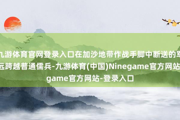 九游体育官网登录入口在加沙地带作战手脚中断送的军官数目远远跨越普通儒兵-九游体育(中国)Ninegame官方网站-登录入口