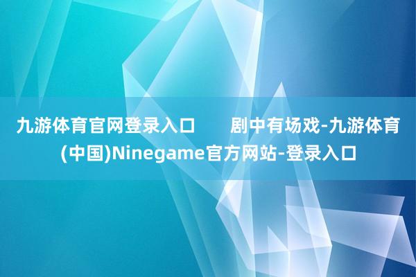 九游体育官网登录入口       剧中有场戏-九游体育(中国)Ninegame官方网站-登录入口