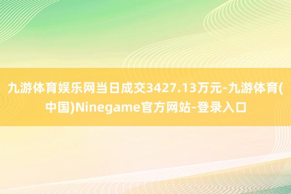 九游体育娱乐网当日成交3427.13万元-九游体育(中国)Ninegame官方网站-登录入口