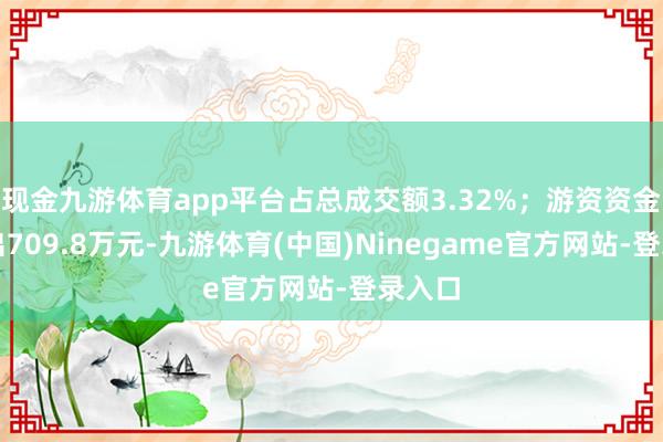 现金九游体育app平台占总成交额3.32%；游资资金净流出709.8万元-九游体育(中国)Ninegame官方网站-登录入口