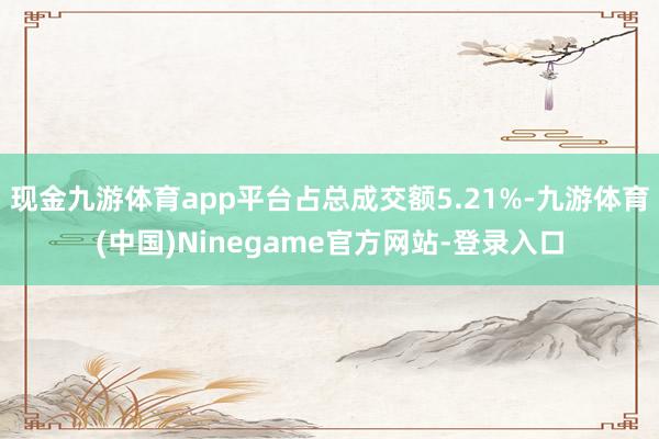 现金九游体育app平台占总成交额5.21%-九游体育(中国)Ninegame官方网站-登录入口