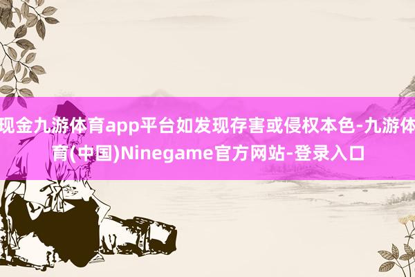 现金九游体育app平台如发现存害或侵权本色-九游体育(中国)Ninegame官方网站-登录入口