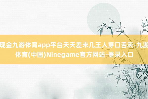 现金九游体育app平台天天差未几王人穿口舌灰-九游体育(中国)Ninegame官方网站-登录入口