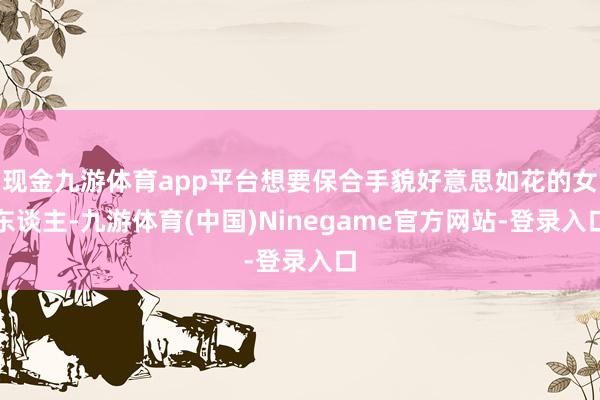 现金九游体育app平台想要保合手貌好意思如花的女东谈主-九游体育(中国)Ninegame官方网站-登录入口