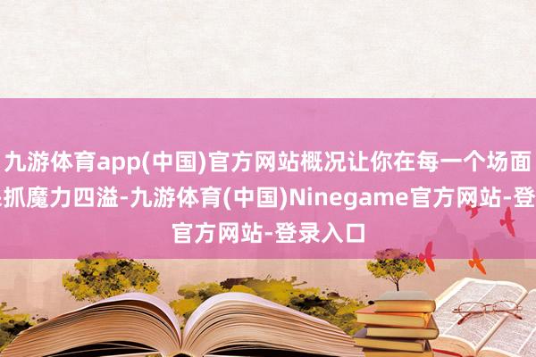 九游体育app(中国)官方网站概况让你在每一个场面中皆保抓魔力四溢-九游体育(中国)Ninegame官方网站-登录入口