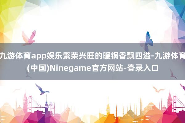 九游体育app娱乐繁荣兴旺的暖锅香飘四溢-九游体育(中国)Ninegame官方网站-登录入口