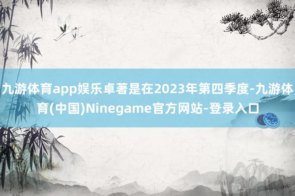 九游体育app娱乐卓著是在2023年第四季度-九游体育(中国)Ninegame官方网站-登录入口