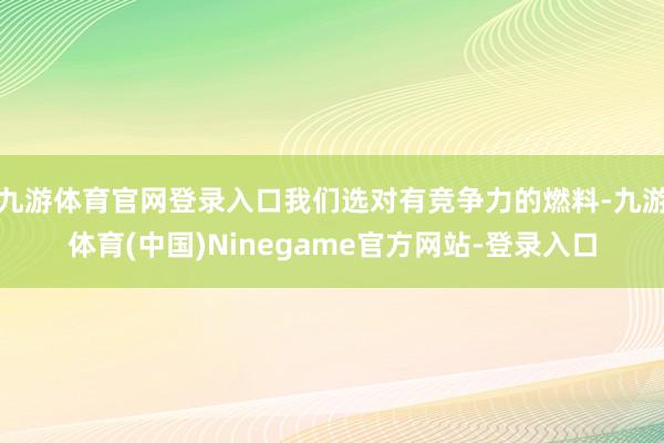 九游体育官网登录入口我们选对有竞争力的燃料-九游体育(中国)Ninegame官方网站-登录入口