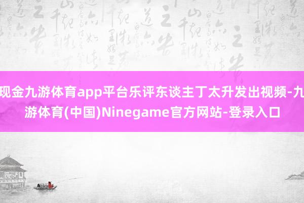 现金九游体育app平台乐评东谈主丁太升发出视频-九游体育(中国)Ninegame官方网站-登录入口