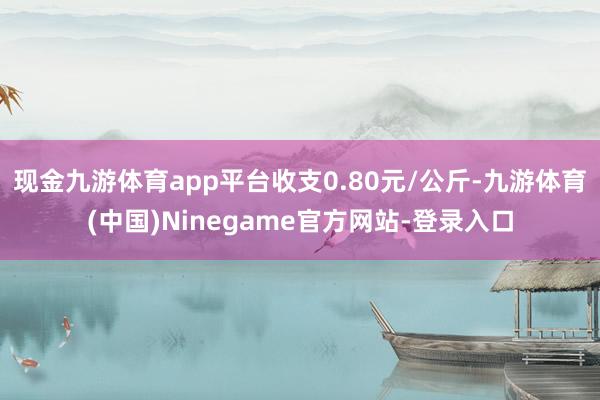 现金九游体育app平台收支0.80元/公斤-九游体育(中国)Ninegame官方网站-登录入口