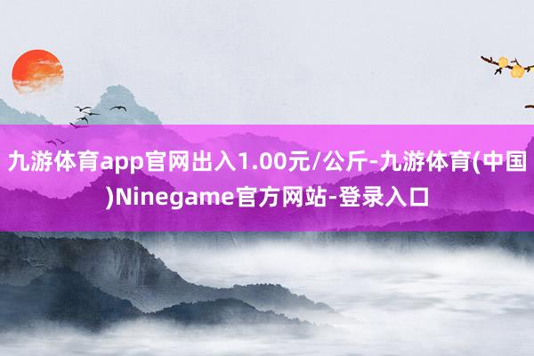 九游体育app官网出入1.00元/公斤-九游体育(中国)Ninegame官方网站-登录入口