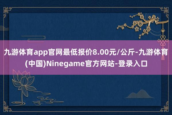 九游体育app官网最低报价8.00元/公斤-九游体育(中国)Ninegame官方网站-登录入口