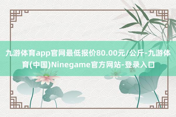 九游体育app官网最低报价80.00元/公斤-九游体育(中国)Ninegame官方网站-登录入口