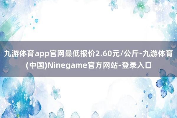 九游体育app官网最低报价2.60元/公斤-九游体育(中国)Ninegame官方网站-登录入口