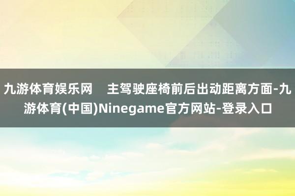 九游体育娱乐网    主驾驶座椅前后出动距离方面-九游体育(中国)Ninegame官方网站-登录入口