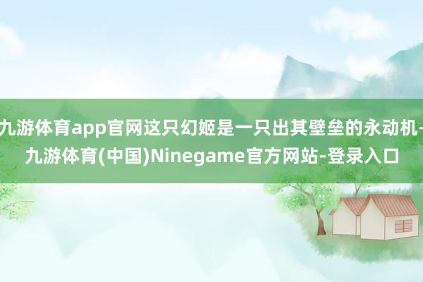 九游体育app官网这只幻姬是一只出其壁垒的永动机-九游体育(中国)Ninegame官方网站-登录入口