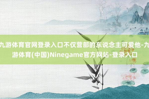 九游体育官网登录入口不仅营部的东说念主可爱他-九游体育(中国)Ninegame官方网站-登录入口