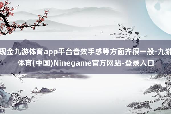 现金九游体育app平台音效手感等方面齐很一般-九游体育(中国)Ninegame官方网站-登录入口