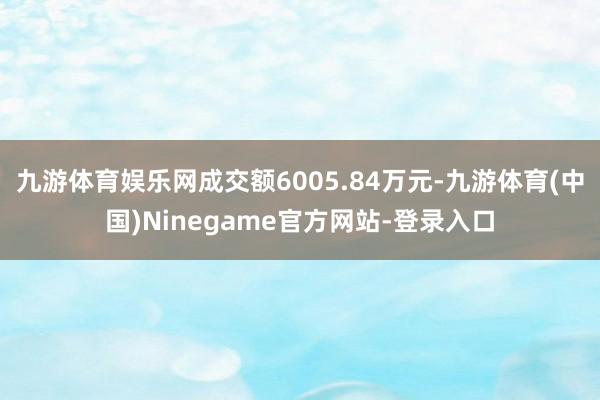 九游体育娱乐网成交额6005.84万元-九游体育(中国)Ninegame官方网站-登录入口