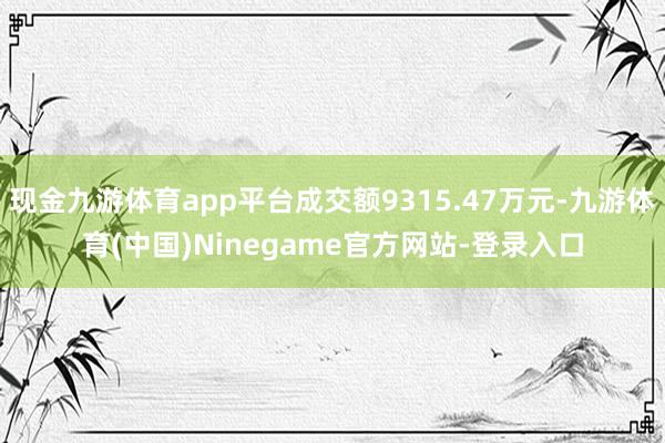 现金九游体育app平台成交额9315.47万元-九游体育(中国)Ninegame官方网站-登录入口