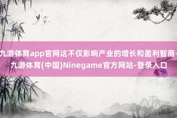 九游体育app官网这不仅影响产业的增长和盈利智商-九游体育(中国)Ninegame官方网站-登录入口