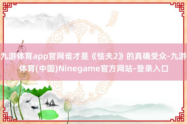 九游体育app官网谁才是《怯夫2》的真确受众-九游体育(中国)Ninegame官方网站-登录入口