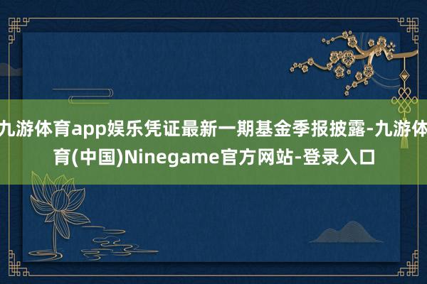 九游体育app娱乐凭证最新一期基金季报披露-九游体育(中国)Ninegame官方网站-登录入口