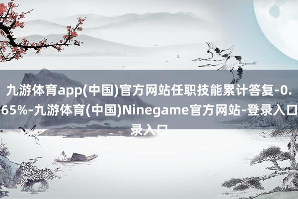 九游体育app(中国)官方网站任职技能累计答复-0.65%-九游体育(中国)Ninegame官方网站-登录入口