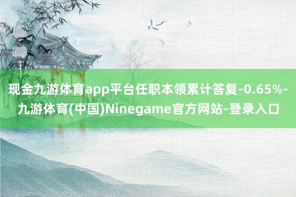 现金九游体育app平台任职本领累计答复-0.65%-九游体育(中国)Ninegame官方网站-登录入口