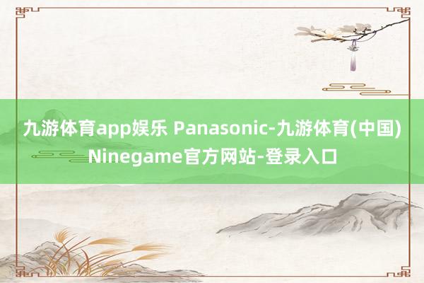 九游体育app娱乐 Panasonic-九游体育(中国)Ninegame官方网站-登录入口