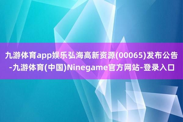 九游体育app娱乐弘海高新资源(00065)发布公告-九游体育(中国)Ninegame官方网站-登录入口