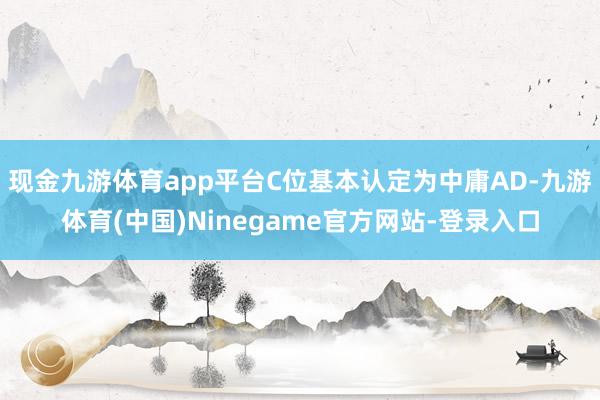 现金九游体育app平台C位基本认定为中庸AD-九游体育(中国)Ninegame官方网站-登录入口