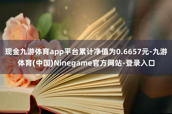 现金九游体育app平台累计净值为0.6657元-九游体育(中国)Ninegame官方网站-登录入口