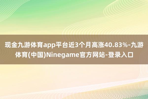 现金九游体育app平台近3个月高涨40.83%-九游体育(中国)Ninegame官方网站-登录入口