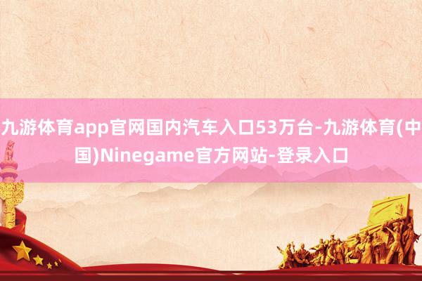 九游体育app官网国内汽车入口53万台-九游体育(中国)Ninegame官方网站-登录入口