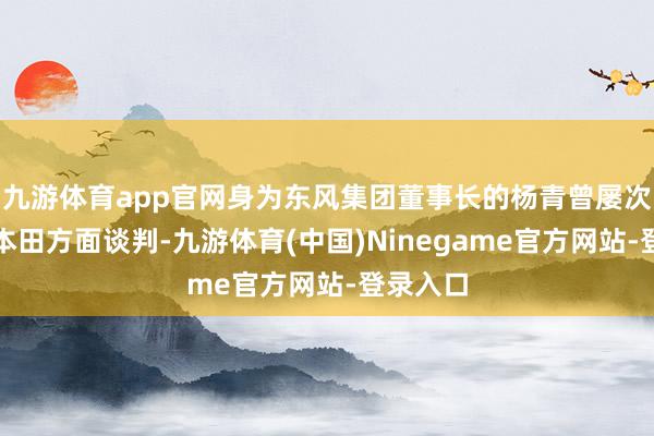 九游体育app官网身为东风集团董事长的杨青曾屡次躬行与本田方面谈判-九游体育(中国)Ninegame官方网站-登录入口