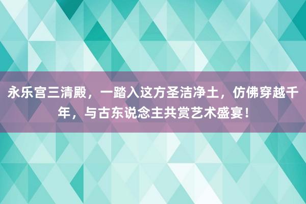 永乐宫三清殿，一踏入这方圣洁净土，仿佛穿越千年，与古东说念主共赏艺术盛宴！