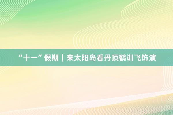 “十一”假期｜来太阳岛看丹顶鹤训飞饰演