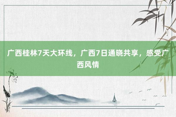 广西桂林7天大环线，广西7日通晓共享，感受广西风情